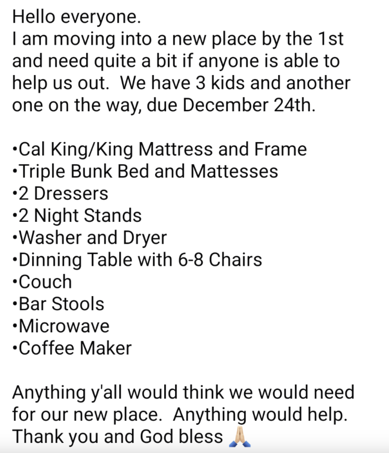 number - Hello everyone. I am moving into a new place by the 1st and need quite a bit if anyone is able to help us out. We have 3 kids and another one on the way, due December 24th. Cal KingKing Mattress and Frame Triple Bunk Bed and Mattesses 2 Dressers 